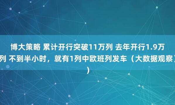 博大策略 累计开行突破11万列 去年开行1.9万列 不到半小时，就有1列中欧班列发车（大数据观察）