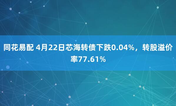 同花易配 4月22日芯海转债下跌0.04%，转股溢价率77.61%