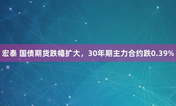 宏泰 国债期货跌幅扩大，30年期主力合约跌0.39%