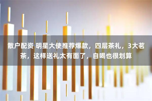 散户配资 明星大使推荐爆款，四层茶礼，3大茗茶，这样送礼太有面了，自喝也很划算